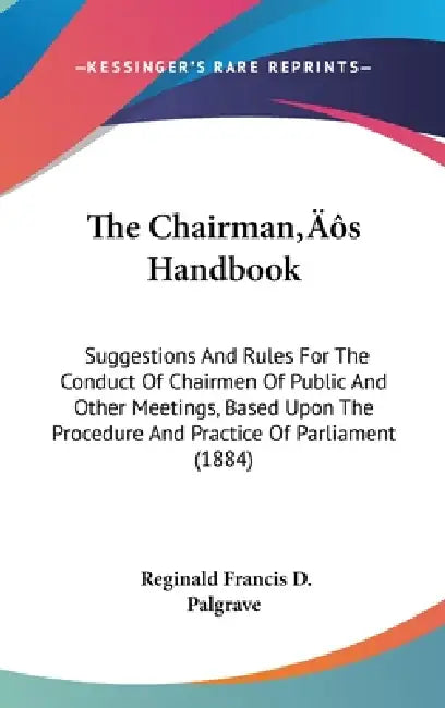 The Chairman S Handbook: Suggestions and Rules for the Conduct of Chairmen of Public and Other Meetings, Based Upon the Procedure and Practice by Reginald Francis D. Palgrave
