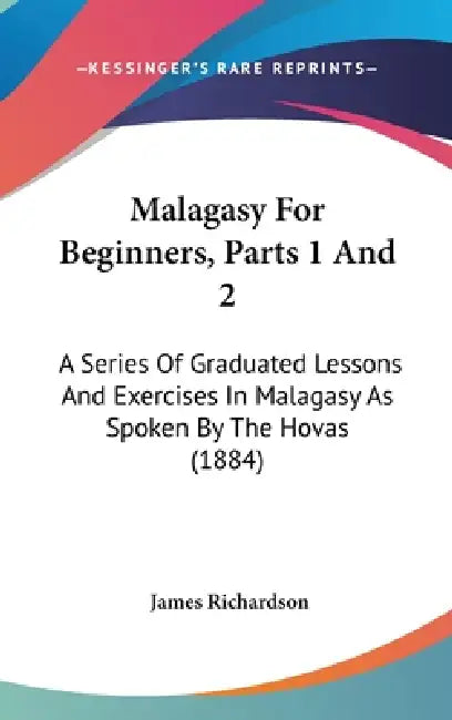 Malagasy For Beginners, Parts 1 And 2: A Series Of Graduated Lessons And Exercises In Malagasy As Spoken By The Hovas (1884) by James Richardson