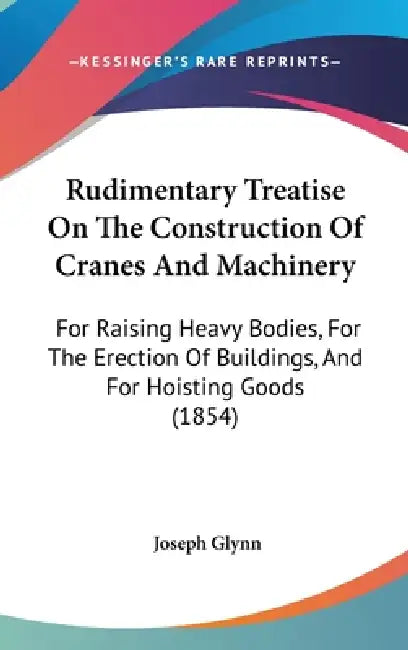 Rudimentary Treatise On The Construction Of Cranes And Machinery: For Raising Heavy Bodies, For The Erection Of Buildings, And For Hoisting Goods (185 by Joseph Glynn