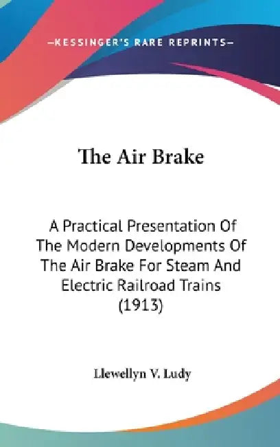 The Air Brake: A Practical Presentation Of The Modern Developments Of The Air Brake For Steam And Electric Railroad Trains (1913) by Llewellyn V. Ludy