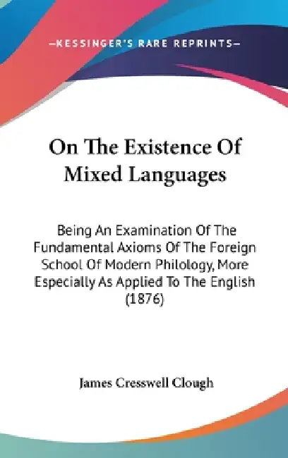 On The Existence Of Mixed Languages: Being An Examination Of The Fundamental Axioms Of The Foreign School Of Modern Philology, More Especially As Appl by James Cresswell Clough
