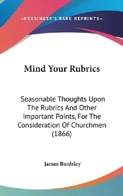 Mind Your Rubrics: Seasonable Thoughts Upon The Rubrics And Other Important Points, For The Consideration Of Churchmen (1866) by James Bardsley