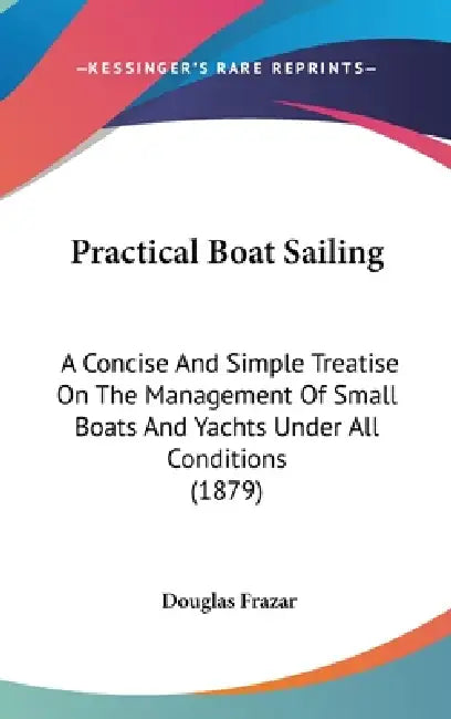 Practical Boat Sailing: A Concise And Simple Treatise On The Management Of Small Boats And Yachts Under All Conditions (1879) by Douglas Frazar