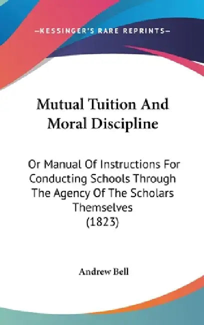 Mutual Tuition And Moral Discipline: Or Manual Of Instructions For Conducting Schools Through The Agency Of The Scholars Themselves (1823) by Andrew Bell