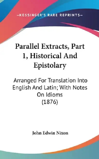 Parallel Extracts, Part 1, Historical And Epistolary: Arranged For Translation Into English And Latin; With Notes On Idioms (1876) by John Edwin Nixon