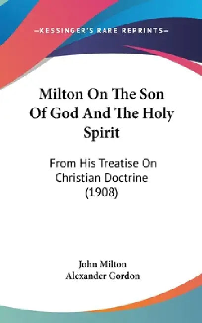 Milton On The Son Of God And The Holy Spirit: From His Treatise On Christian Doctrine (1908) by John Milton, Alexander Gordon