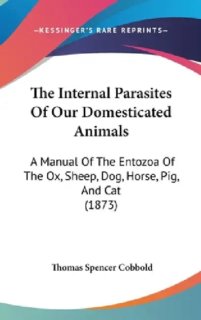 The Internal Parasites Of Our Domesticated Animals: A Manual Of The Entozoa Of The Ox, Sheep, Dog, Horse, Pig, And Cat (1873) by Thomas Spencer Cobbold