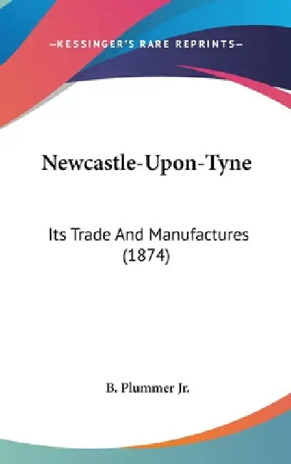 Newcastle-Upon-Tyne: Its Trade And Manufactures (1874) by Jr. Plummer B.