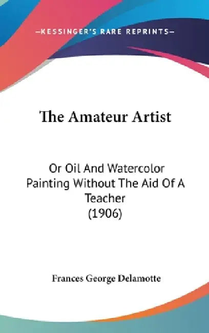 The Amateur Artist: Or Oil And Watercolor Painting Without The Aid Of A Teacher (1906) by Frances George DeLamotte