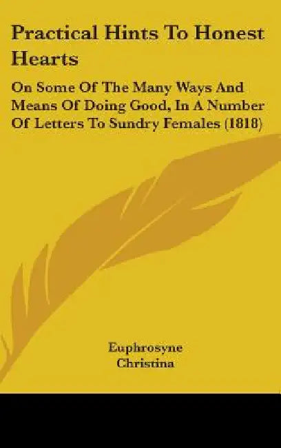 Practical Hints To Honest Hearts: On Some Of The Many Ways And Means Of Doing Good, In A Number Of Letters To Sundry Females (1818) by Euphrosyne, Christina, An Instructor