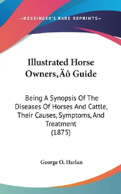 Illustrated Horse Owners' Guide: Being A Synopsis Of The Diseases Of Horses And Cattle, Their Causes, Symptoms, And Treatment (1875) by George O. Harlan