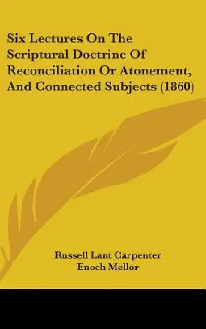 Six Lectures On The Scriptural Doctrine Of Reconciliation Or Atonement, And Connected Subjects (1860) by Russell Lant Carpenter