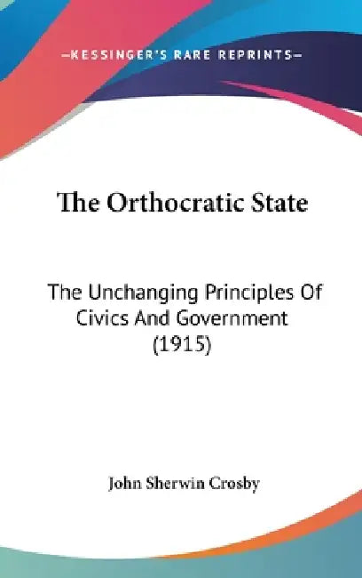 The Orthocratic State: The Unchanging Principles Of Civics And Government (1915) by John Sherwin Crosby