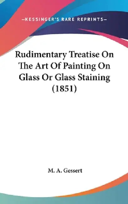 Rudimentary Treatise On The Art Of Painting On Glass Or Glass Staining (1851) by M. A. Gessert