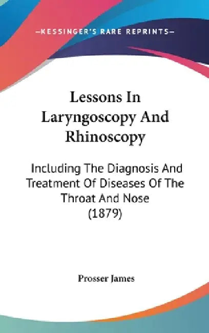 Lessons In Laryngoscopy And Rhinoscopy: Including The Diagnosis And Treatment Of Diseases Of The Throat And Nose (1879) by Prosser James