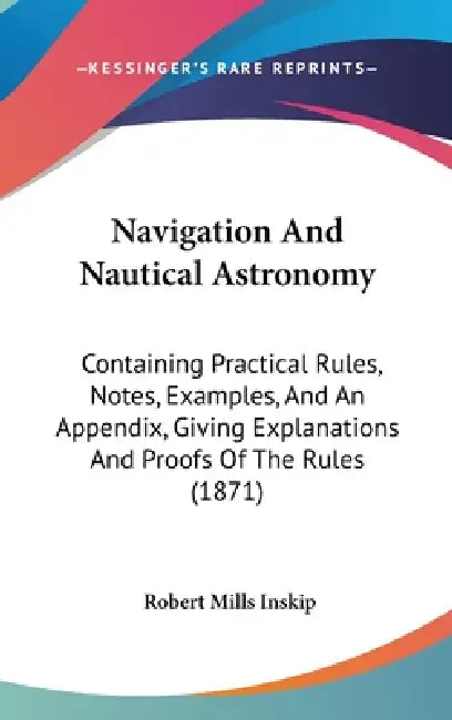 Navigation And Nautical Astronomy: Containing Practical Rules, Notes, Examples, And An Appendix, Giving Explanations And Proofs Of The Rules (1871) by Robert Mills Inskip