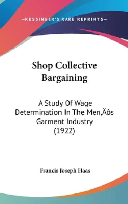 Shop Collective Bargaining: A Study Of Wage Determination In The Men's Garment Industry (1922) by Francis Joseph Haas