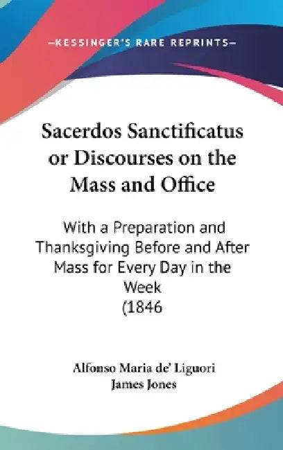 Sacerdos Sanctificatus or Discourses on the Mass and Office: With a Preparation and Thanksgiving Before and After Mass for Every Day in the Week (1846 by Alfonso Maria De' Liguori, James Jones