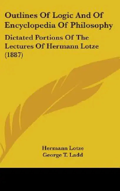Outlines Of Logic And Of Encyclopedia Of Philosophy: Dictated Portions Of The Lectures Of Hermann Lotze (1887) by Hermann Lotze, George T. Ladd