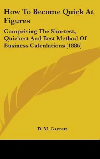 How To Become Quick At Figures: Comprising The Shortest, Quickest And Best Method Of Business Calculations (1886) by D. M. Garrett