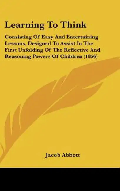 Learning To Think: Consisting Of Easy And Entertaining Lessons, Designed To Assist In The First Unfolding Of The Reflective And Reasoning by Jacob Abbott