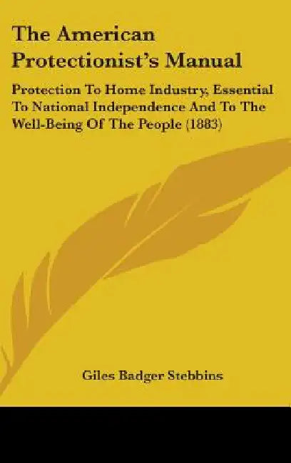 The American Protectionist's Manual: Protection To Home Industry, Essential To National Independence And To The Well-Being Of The People (1883) by Giles Badger Stebbins