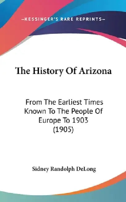 The History Of Arizona: From The Earliest Times Known To The People Of Europe To 1903 (1905) by Sidney Randolph DeLong