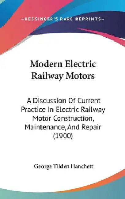 Modern Electric Railway Motors: A Discussion Of Current Practice In Electric Railway Motor Construction, Maintenance, And Repair (1900) by George Tilden Hanchett