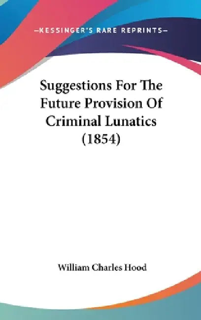 Suggestions For The Future Provision Of Criminal Lunatics (1854) by William Charles Hood