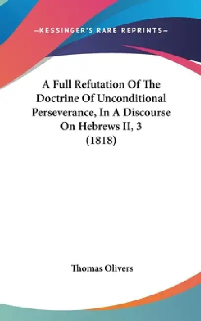 A Full Refutation Of The Doctrine Of Unconditional Perseverance, In A Discourse On Hebrews II, 3 (1818) by Thomas Olivers