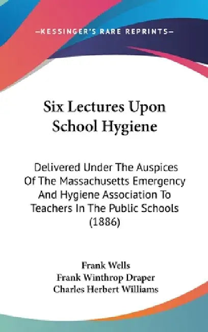 Six Lectures Upon School Hygiene: Delivered Under The Auspices Of The Massachusetts Emergency And Hygiene Association To Teachers In The Public School by Frank Wells, Frank Winthrop Draper, Charles Herbert Williams