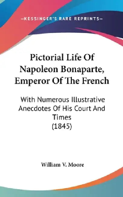 Pictorial Life Of Napoleon Bonaparte, Emperor Of The French: With Numerous Illustrative Anecdotes Of His Court And Times (1845) by William V. Moore
