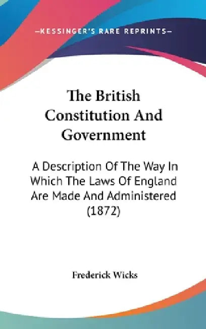 The British Constitution And Government: A Description Of The Way In Which The Laws Of England Are Made And Administered (1872) by Frederick Wicks