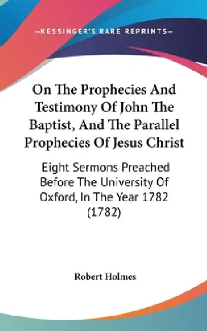On The Prophecies And Testimony Of John The Baptist, And The Parallel Prophecies Of Jesus Christ: Eight Sermons Preached Before The University Of Oxfo by Robert Holmes