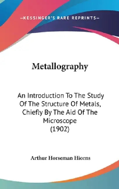 Metallography: An Introduction To The Study Of The Structure Of Metals, Chiefly By The Aid Of The Microscope (1902) by Arthur Horseman Hiorns