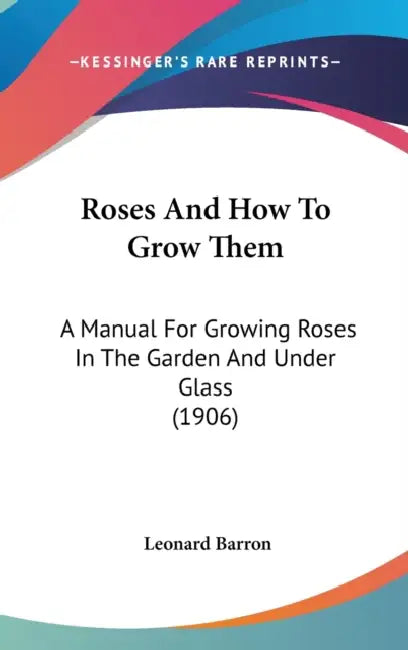Roses And How To Grow Them: A Manual For Growing Roses In The Garden And Under Glass (1906) by Leonard Barron