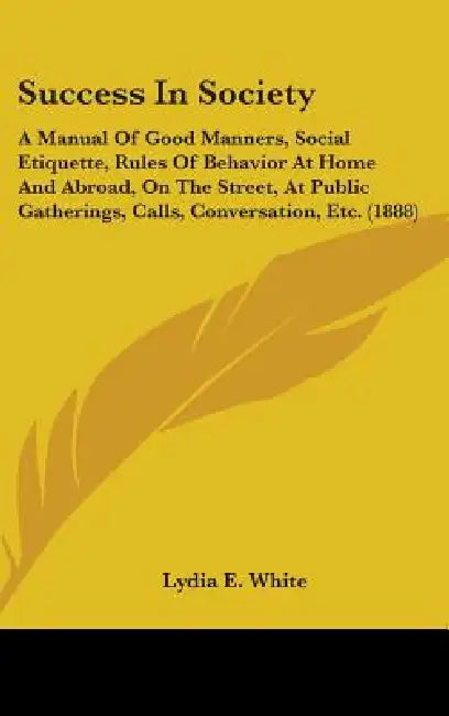 Success In Society: A Manual Of Good Manners, Social Etiquette, Rules Of Behavior At Home And Abroad, On The Street, At Public Gatherings, by Lydia E. White
