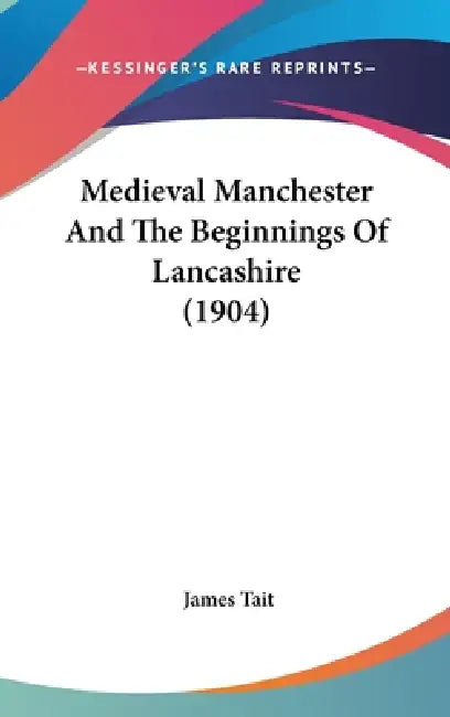 Medieval Manchester And The Beginnings Of Lancashire (1904) by James Tait