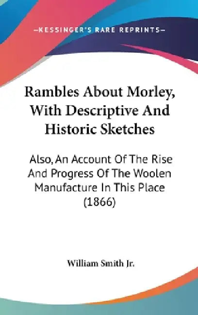 Rambles About Morley, With Descriptive And Historic Sketches: Also, An Account Of The Rise And Progress Of The Woolen Manufacture In This Place (1866) by Jr. Smith William