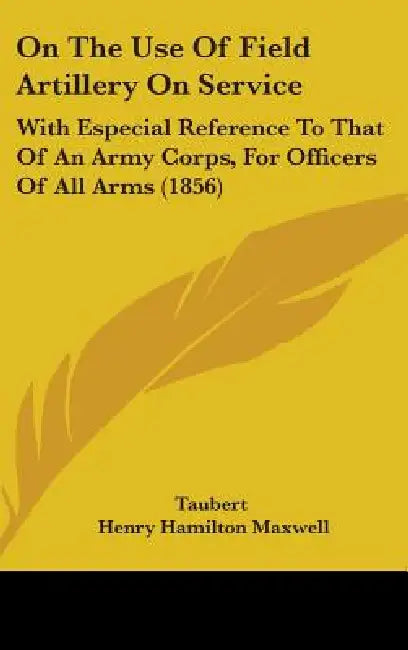 On The Use Of Field Artillery On Service: With Especial Reference To That Of An Army Corps, For Officers Of All Arms (1856) by Taubert, Henry Hamilton Maxwell