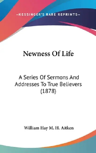 Newness Of Life: A Series Of Sermons And Addresses To True Believers (1878) by William Hay M. H. Aitken