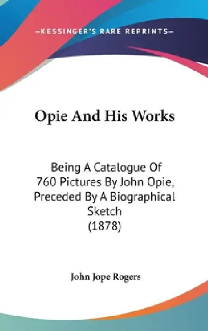 Opie And His Works: Being A Catalogue Of 760 Pictures By John Opie, Preceded By A Biographical Sketch (1878) by John Jope Rogers