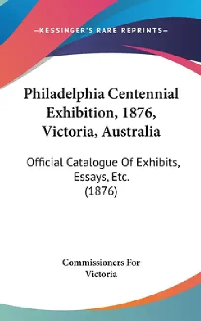 Philadelphia Centennial Exhibition, 1876, Victoria, Australia: Official Catalogue Of Exhibits, Essays, Etc. (1876) by Commissioners for Victoria