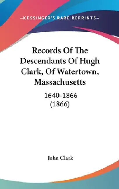 Records Of The Descendants Of Hugh Clark, Of Watertown, Massachusetts: 1640-1866 (1866) by John Clark