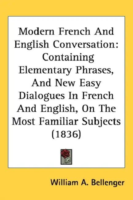 Modern French And English Conversation: Containing Elementary Phrases, And New Easy Dialogues In French And English, On The Most Familiar Subjects (18 by William A. Bellenger