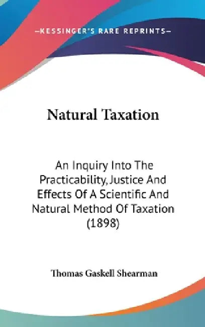 Natural Taxation: An Inquiry Into The Practicability, Justice And Effects Of A Scientific And Natural Method Of Taxation (1898) by Thomas Gaskell Shearman