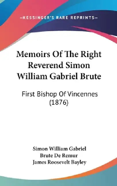 Memoirs Of The Right Reverend Simon William Gabriel Brute: First Bishop Of Vincennes (1876) by Simon William Gabriel Brute De Remur, James Roosevelt Bayley