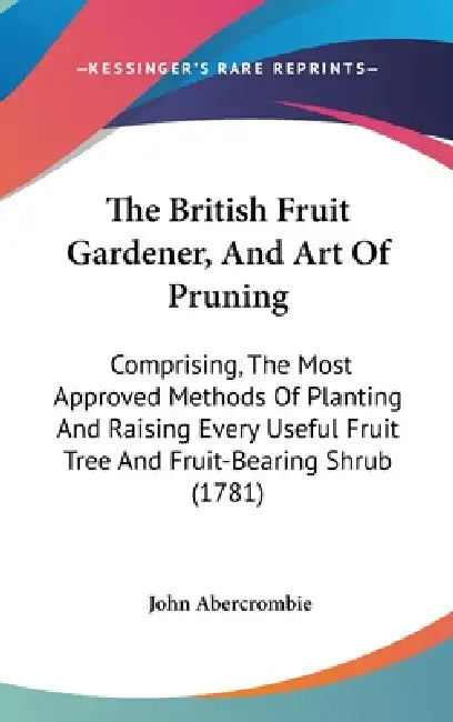 The British Fruit Gardener, And Art Of Pruning: Comprising, The Most Approved Methods Of Planting And Raising Every Useful Fruit Tree And Fruit-Bearin by John Abercrombie