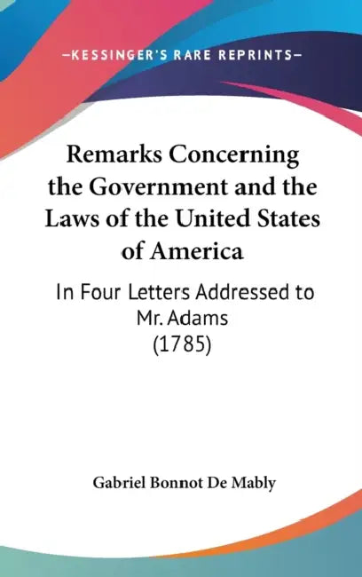 Remarks Concerning the Government and the Laws of the United States of America: In Four Letters Addressed to Mr. Adams (1785) by Gabriel Bonnot De Mably