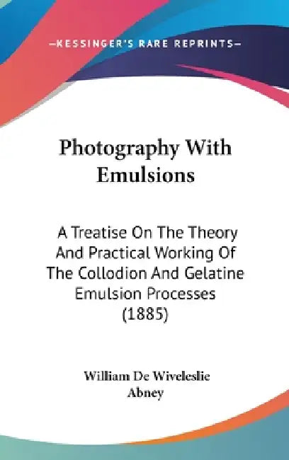 Photography With Emulsions: A Treatise On The Theory And Practical Working Of The Collodion And Gelatine Emulsion Processes (1885) by William de Wiveleslie Abney